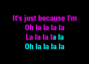 It's iust because I'm
on la la la la

La la la la la
0h la la la la