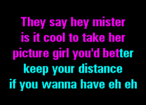 They say hey mister
is it cool to take her
picture girl you'd better
keep your distance
if you wanna have eh eh