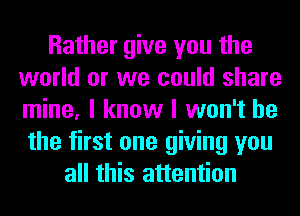 Rather give you the
world or we could share
mine, I know I won't be
the first one giving you

all this attention