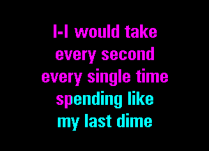 l-l would take
every second

every single time
spending like
my last dime