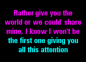 Rather give you the
world or we could share
mine, I know I won't be

the first one giving you
all this attention