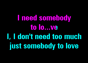 I need somebody
to lo...ve

l. I don't need too much
just somebody to love