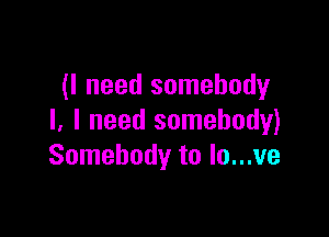 (I need somebody

I. I need somebody)
Somebody to lo...ve