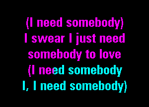 (I need somebody)
I swear I just need

somebody to love
(I need somebodyr
I, I need somebody)