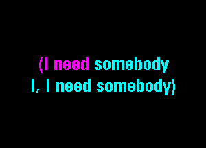 (I need somebody

I, I need somebody)
