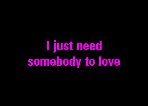 I just need

somebody to love