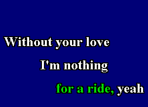W'ithout your love

I'm nothing

for a ride, yeah