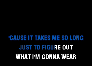 'CAUSE IT TAKES ME SO LONG
JUST TO FIGURE OUT
WHAT I'M GONNA WEAR