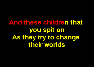 And these children that
you spit on

As they try to change
their worlds