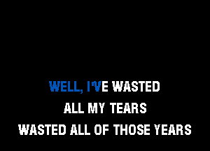 WELL, I'VE WASTED
ALL MY TEARS
WASTED ALL OF THOSE YEARS