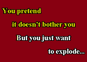 You pretend

it doesn't bother you

But you just want

to explode...