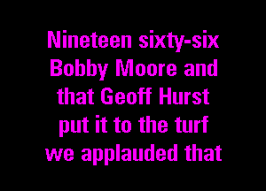 Nineteen sixty-six
Bobby Moore and

that Geoff Hurst
put it to the turf
we applauded that