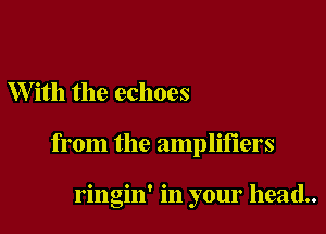 W ith the echoes

from the amplifiers

ringin' in your head..