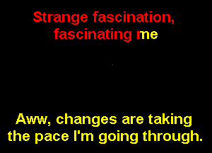 Strange fascination,
fascinating me

Aww, changes are taking

the pace I'm going through.