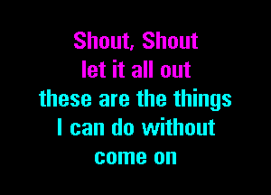 Shout. Shout
let it all out

these are the things
I can do without
come on
