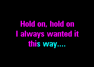 Hold on, hold on

I always wanted it
this way....