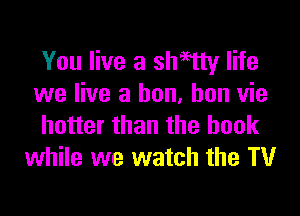 You live a sllmy life
we live a bun, hon vie

hotter than the book
while we watch the TV