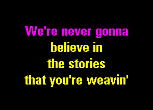 We're never gonna
beHevein

the stories
that you're weavin'