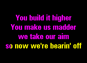 You build it higher
You make us madder

we take our aim
so now we're bearin' off