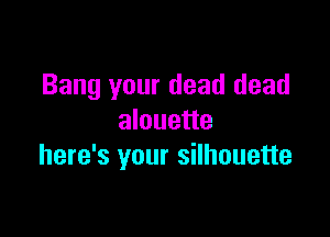 Bang your dead dead

alouette
here's your silhouette