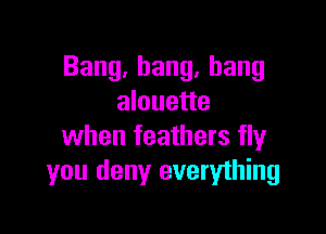 Bang,bang,hang
alouette

when feathers fly
you deny everything