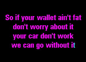 So if your wallet ain't fat
don't worry about it
your car don't work
we can go without it