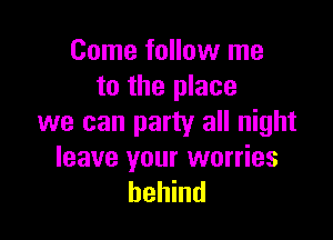 Come follow me
to the place

we can party all night

leave your worries
behind
