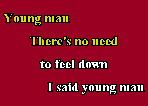 Young man
There's no need

to feel down

I said young man