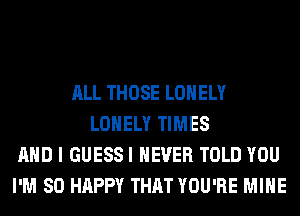 ALL THOSE LONELY
LONELY TIMES
AND I GUESSI NEVER TOLD YOU
I'M SO HAPPY THAT YOU'RE MINE