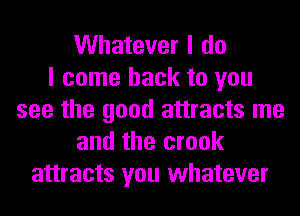 Whatever I do
I come back to you
see the good attracts me
and the crook
attracts you whatever