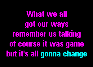 What we all
got our ways
remember us talking
of course it was game
but it's all gonna change