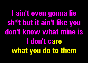 I ain't even gonna lie
sheet but it ain't like you
don't know what mine is
I don't care
what you do to them