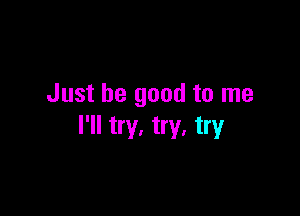Just be good to me

I'll try. try, try