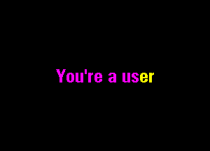 You're a user