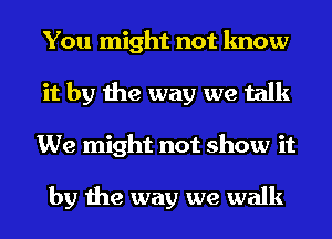 You might not know
it by the way we talk
We might not show it

by the way we walk