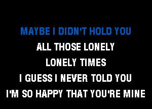 MAYBE I DIDN'T HOLD YOU
ALL THOSE LONELY
LONELY TIMES
I GUESSI NEVER TOLD YOU
I'M SO HAPPY THAT YOU'RE MINE