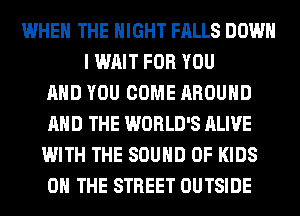 WHEN THE NIGHT FALLS DOWN
I WAIT FOR YOU
AND YOU COME AROUND
AND THE WORLD'S ALIVE
WITH THE SOUND OF KIDS
ON THE STREET OUTSIDE