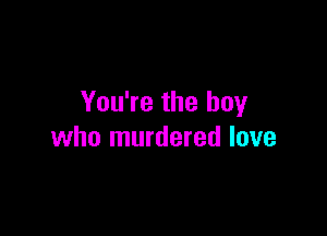 You're the boy

who murdered love