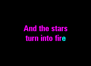 And the stars

turn into fire