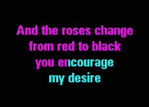 And the roses change
from red to black

you encourage
my desire