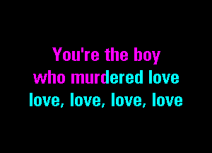 You're the boy

who murdered love
love, love. love, love