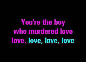 You're the boy

who murdered love
love, love. love, love