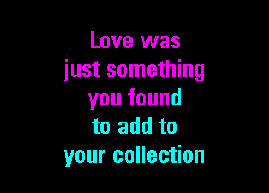 Love was
just something

you found
to add to
your collection