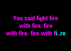 You said fight fire

with fire, fire
with fire, fire with fi..re