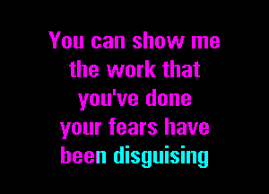 You can show me
the work that

you've done
your tears have
been disguising