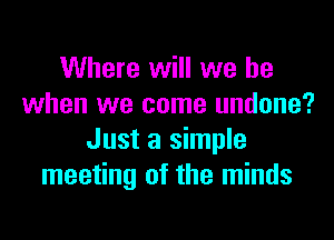 Where will we be
when we come undone?

Just a simple
meeting of the minds