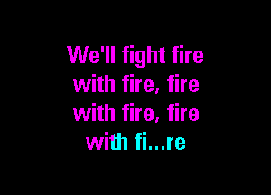 We'll fight fire
with fire. fire

with fire. fire
with fi...re