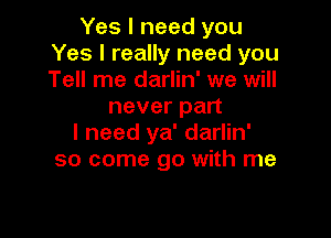 Yes I need you
Yes I really need you
Tell me darlin' we will

never part

I need ya' darlin'
so come go with me