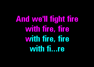 And we'll fight fire
with fire. fire

with fire. fire
with fi...re