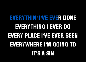 EUERYTHIH' I'VE EVER DONE
EVERYTHING I EVER DO
EVERY PLACE I'VE EVER BEEN
EVERYWHERE I'M GOING TO
IT'S A SIH